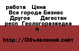 работа › Цена ­ 100 000 - Все города Бизнес » Другое   . Дагестан респ.,Геологоразведка п.